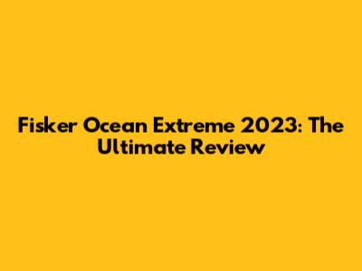 Fisker Ocean Extreme 2023: The Ultimate Review