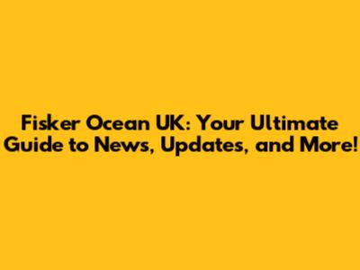 Fisker Ocean UK: Your Ultimate Guide to News, Updates, and More!