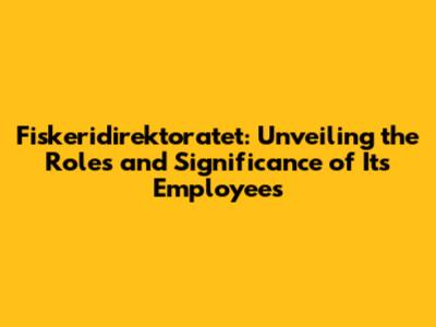 Fiskeridirektoratet: Unveiling the Roles and Significance of Its Employees