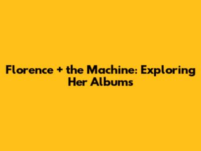 Florence + the Machine: Exploring Her Albums