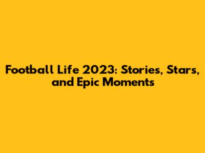 Football Life 2023: Stories, Stars, and Epic Moments