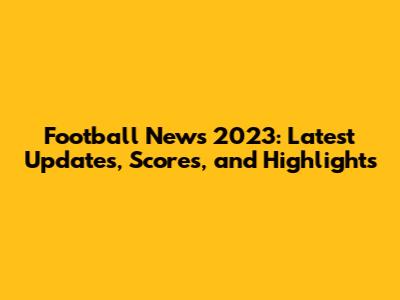 Football News 2023: Latest Updates, Scores, and Highlights