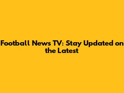Football News TV: Stay Updated on the Latest