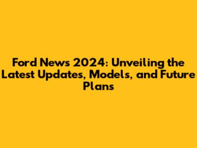 Ford News 2024: Unveiling the Latest Updates, Models, and Future Plans
