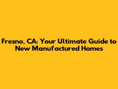 Fresno, CA: Your Ultimate Guide to New Manufactured Homes