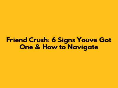 Friend Crush: 6 Signs You've Got One & How to Navigate