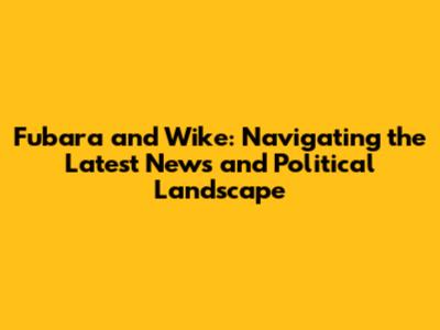 Fubara and Wike: Navigating the Latest News and Political Landscape
