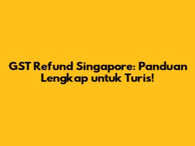 GST Refund Singapore: Panduan Lengkap untuk Turis!