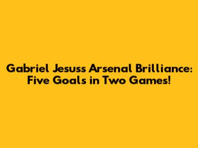 Gabriel Jesus's Arsenal Brilliance: Five Goals in Two Games!