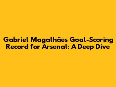 Gabriel Magalhães' Goal-Scoring Record for Arsenal: A Deep Dive