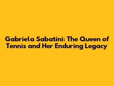 Gabriela Sabatini: The Queen of Tennis and Her Enduring Legacy