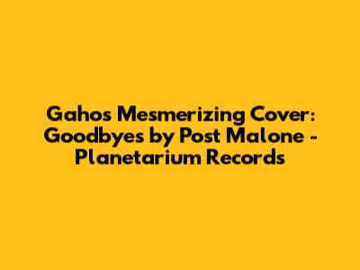 Gaho's Mesmerizing Cover: 'Goodbyes' by Post Malone - Planetarium Records
