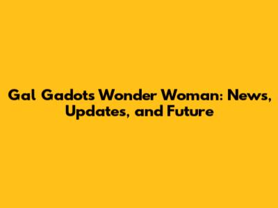Gal Gadot's Wonder Woman: News, Updates, and Future