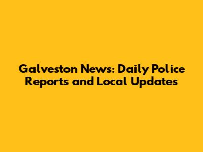 Galveston News: Daily Police Reports and Local Updates
