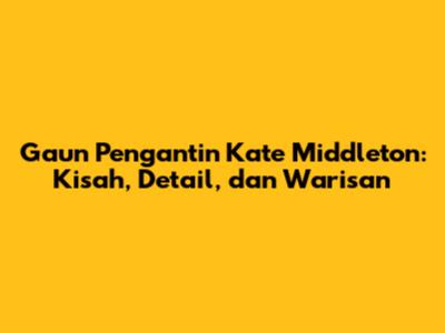 Gaun Pengantin Kate Middleton: Kisah, Detail, dan Warisan
