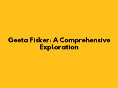 Geeta Fisker: A Comprehensive Exploration