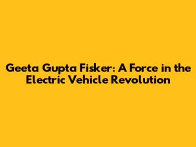 Geeta Gupta Fisker: A Force in the Electric Vehicle Revolution