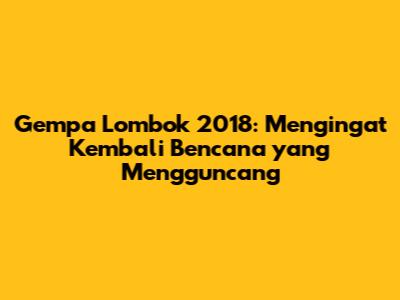 Gempa Lombok 2018: Mengingat Kembali Bencana yang Mengguncang