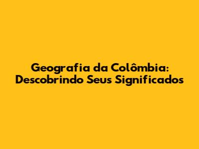 Geografia da Colômbia: Descobrindo Seus Significados