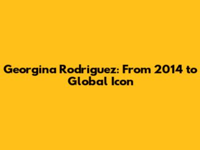 Georgina Rodriguez: From 2014 to Global Icon