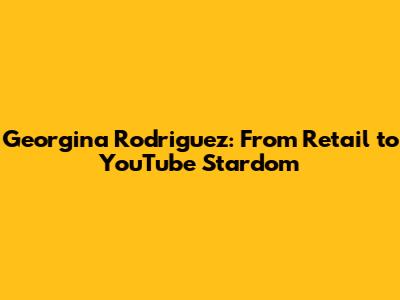 Georgina Rodriguez: From Retail to YouTube Stardom