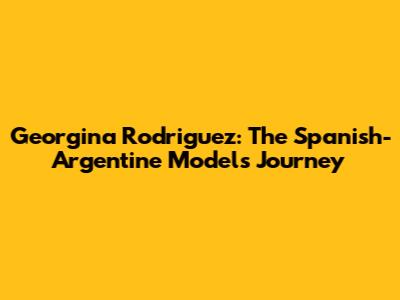 Georgina Rodriguez: The Spanish-Argentine Model's Journey