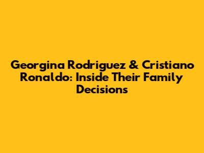 Georgina Rodriguez & Cristiano Ronaldo: Inside Their Family Decisions