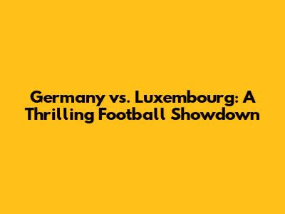 Germany vs. Luxembourg: A Thrilling Football Showdown