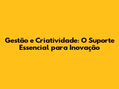 Gestão e Criatividade: O Suporte Essencial para Inovação