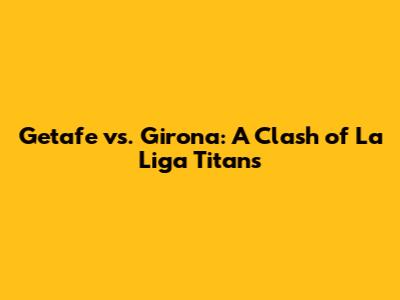Getafe vs. Girona: A Clash of La Liga Titans