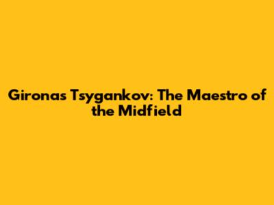 Girona's Tsygankov: The Maestro of the Midfield