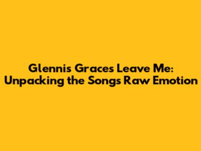 Glennis Grace's 'Leave Me': Unpacking the Song's Raw Emotion