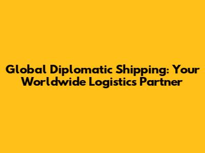 Global Diplomatic Shipping: Your Worldwide Logistics Partner