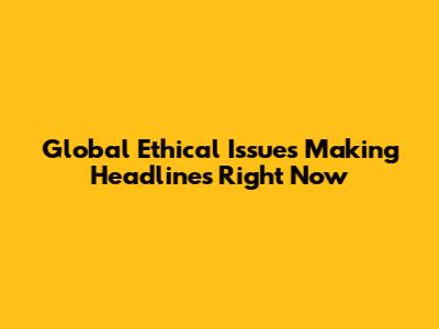 Global Ethical Issues Making Headlines Right Now