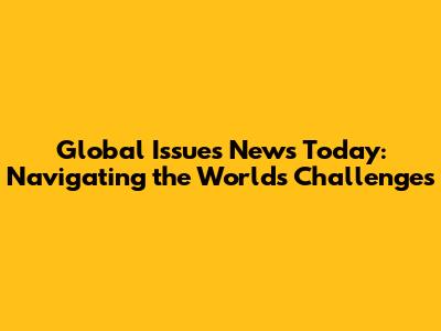 Global Issues News Today: Navigating the World's Challenges