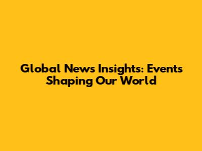 Global News Insights: Events Shaping Our World