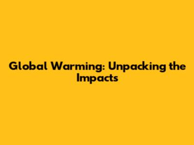 Global Warming: Unpacking the Impacts