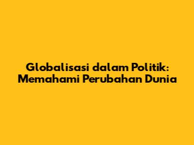 Globalisasi dalam Politik: Memahami Perubahan Dunia