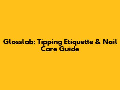 Glosslab: Tipping Etiquette & Nail Care Guide