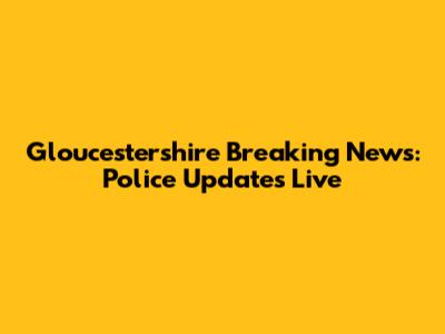 Gloucestershire Breaking News: Police Updates Live