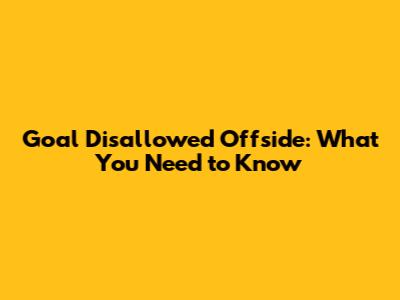 Goal Disallowed Offside: What You Need to Know