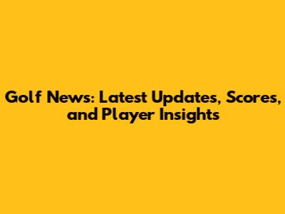 Golf News: Latest Updates, Scores, and Player Insights