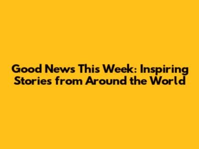 Good News This Week: Inspiring Stories from Around the World