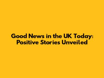 Good News in the UK Today: Positive Stories Unveiled