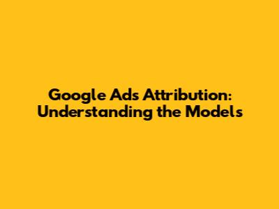 Google Ads Attribution: Understanding the Models