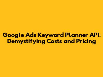 Google Ads Keyword Planner API: Demystifying Costs and Pricing