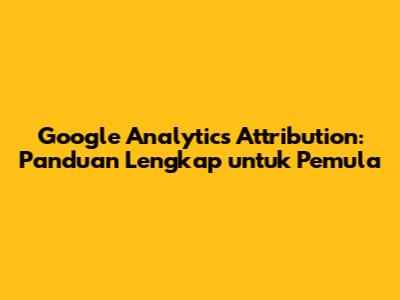 Google Analytics Attribution: Panduan Lengkap untuk Pemula