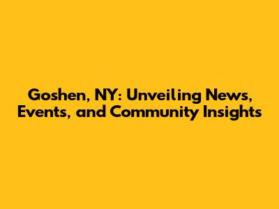 Goshen, NY: Unveiling News, Events, and Community Insights