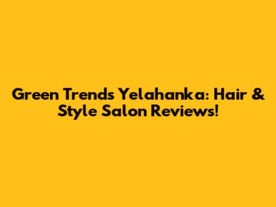 Green Trends Yelahanka: Hair & Style Salon Reviews!
