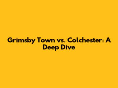 Grimsby Town vs. Colchester: A Deep Dive